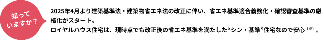 知っていますか？2025年4月より建築基準法・建築物省エネ法の改正に伴い、省エネ基準適合義務化・確認審査基準の厳格化がスタート。ロイヤルハウス住宅は、現時点でも改正後の省エネ基準を満たした“シン・基準”住宅なので安心（※）。