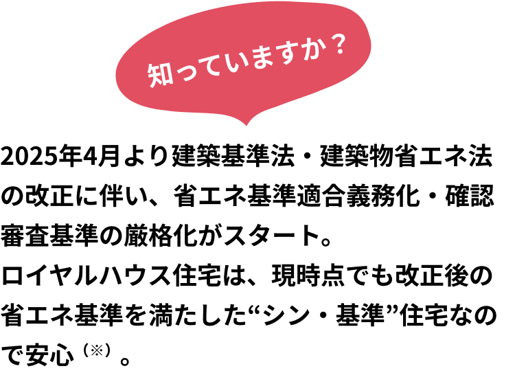 知っていますか？2025年4月より建築基準法・建築物省エネ法の改正に伴い、省エネ基準適合義務化・確認審査基準の厳格化がスタート。ロイヤルハウス住宅は、現時点でも改正後の省エネ基準を満たした“シン・基準”住宅なので安心（※）。