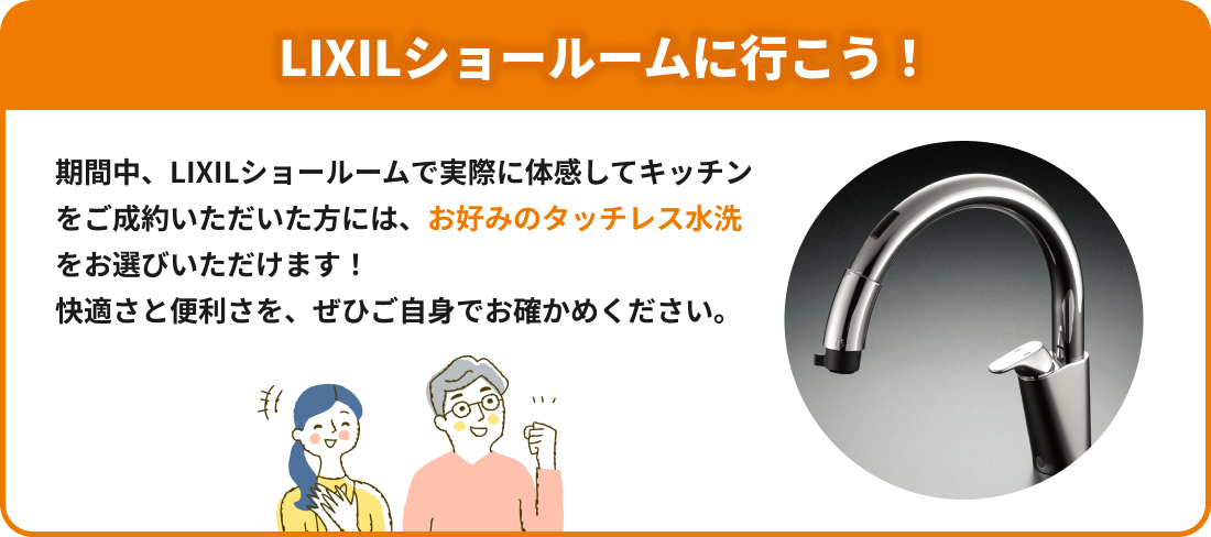 LIXILショールームに行こう！期間中、LIXILショールームで実際に体感してキッチンをご成約いただいた方にはお好みのタッチレス水洗をお選びいただけます！快適さと便利さを、ぜひご自身でお確かめください。