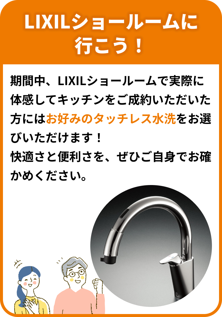 LIXILショールームに行こう！期間中、LIXILショールームで実際に体感してキッチンをご成約いただいた方にはお好みのタッチレス水洗をお選びいただけます！快適さと便利さを、ぜひご自身でお確かめください。