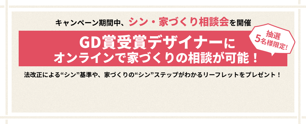 キャンペーン期間中、シン・家づくり相談会を開催 抽選5名様限定!GD賞受賞デザイナーにオンラインで家づくりの相談が可能！法改正による“シン”基準や、家づくりの“シン”ステップがわかるリーフレットをプレゼント！