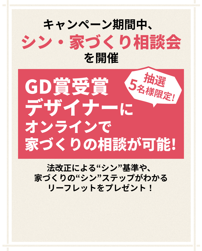 キャンペーン期間中、シン・家づくり相談会を開催 抽選5名様限定!GD賞受賞デザイナーにオンラインで家づくりの相談が可能！法改正による“シン”基準や、家づくりの“シン”ステップがわかるリーフレットをプレゼント！