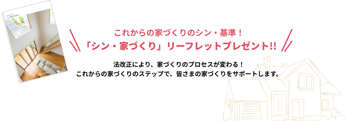 これからの家づくりのシン・基準！「シン・家づくり」リーフレットプレゼント!!法改正により、家づくりのプロセスが変わる！これからの家づくりのステップで、皆さまの家づくりをサポートします。