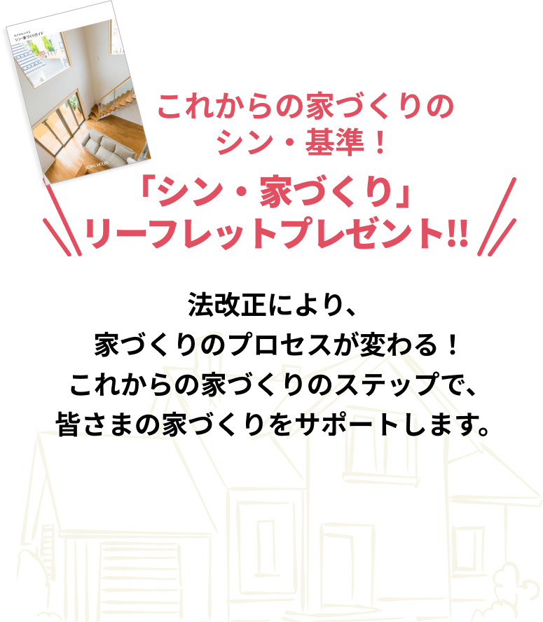 これからの家づくりのシン・基準！「シン・家づくり」リーフレットプレゼント!!法改正により、家づくりのプロセスが変わる！これからの家づくりのステップで、皆さまの家づくりをサポートします。