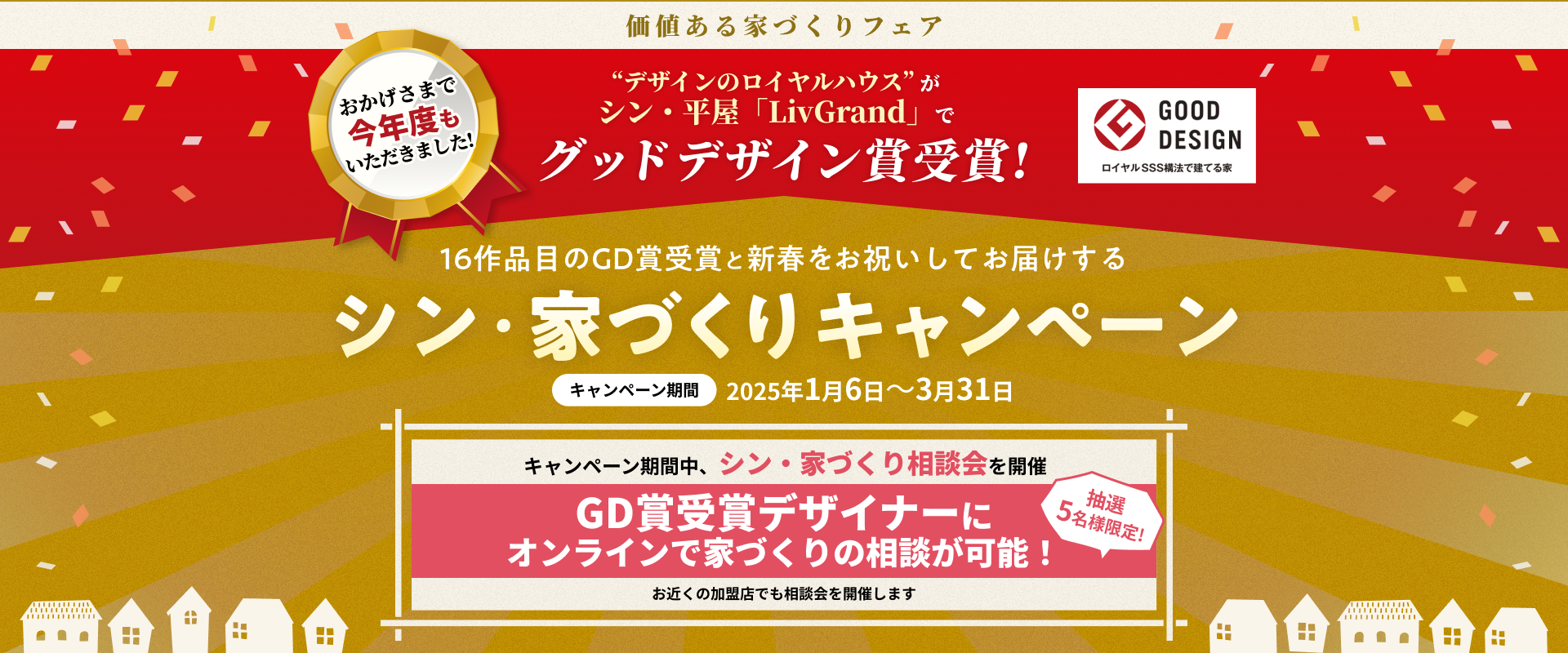 価値ある家づくりフェア おかげさまで今年度もいただきました!“デザインのロイヤルハウス” がシン・平屋「LivGrand」でグッドデザイン賞受賞!16作品目のGD賞受賞と新春をお祝いしてお届けするシン・家づくりキャンペーン キャンペーン期間2025年1月6日～3月31日 キャンペーン期間中、シン・家づくり相談会を開催 抽選5名様限定!GD賞受賞デザイナーに オンラインで家づくりの相談が可能！ お近くの加盟店でも相談会を開催します