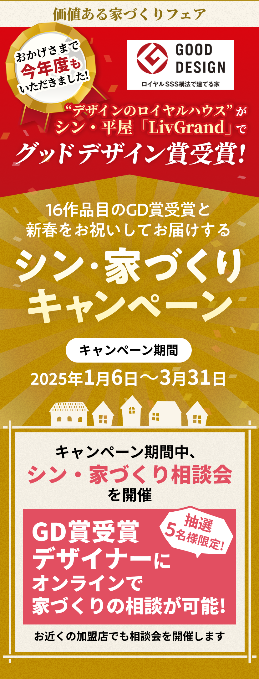 価値ある家づくりフェア おかげさまで今年度もいただきました!“デザインのロイヤルハウス” がシン・平屋「LivGrand」でグッドデザイン賞受賞!16作品目のGD賞受賞と新春をお祝いしてお届けするシン・家づくりキャンペーン キャンペーン期間2025年1月6日～3月31日 キャンペーン期間中、シン・家づくり相談会を開催 抽選5名様限定!GD賞受賞デザイナーに オンラインで家づくりの相談が可能！ お近くの加盟店でも相談会を開催します